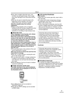 Page 71Others
71LSQT0973
≥Dust, direct sunlight (ultraviolet rays), and 
humidity may damage the tape. Such usage 
may cause damage to the Camcorder and the 
heads.
≥After use, be sure to rewind the tape to the 
beginning, put the cassette in the case to 
protect it from dust, and store it upright.
Keep the cassette away from strong 
magnetism.
≥Objects using magnets such as magnetic 
necklaces and toys having a magnetic force that 
is stronger than expected, may erase the 
contents of a recording or may...