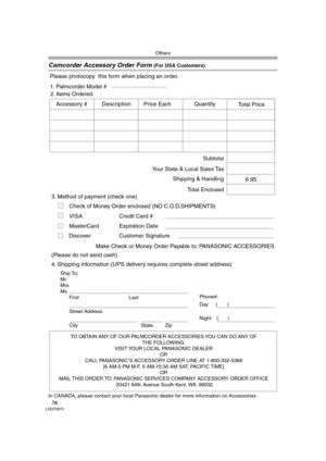 Page 76Others
76LSQT0973
Camcorder Accessory Order Form (For USA Customers)
In CANADA, please contact your local Panasonic dealer for more information on Accessories.
TO OBTAIN ANY OF OUR PALMCORDER ACCESSORIES YOU CAN DO ANY OF  
THE FOLLOWING:  
VISIT YOUR LOCAL PANASONIC DEALER  
OR  
CALL PANASONIC’S ACCESSORY ORDER LINE AT 1-800-332-5368  
[6 AM-5 PM M-F, 6 AM-10:30 AM SAT, PACIFIC TIME]  
OR 
MAIL THIS ORDER TO: PANASONIC SERVICES COMPANY ACCESSORY ORDER OFFICE  
20421 84th Avenue South Kent, WA. 98032...