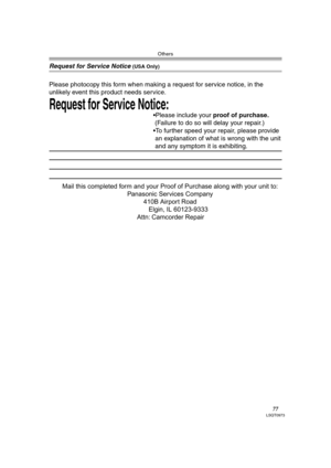 Page 77Others
77LSQT0973
Request for Service Notice (USA Only)
Request for Service Notice:   
Please photocopy this form when making a request for service notice, in the 
unlikely event this product needs service.
Please include your proof of purchase.  
 (Failure to do so will delay your repair.)
To further speed your repair, please provide  
 an explanation of what is wrong with the unit 
 and any symptom it is exhibiting.
Mail this completed form and your Proof of Purchase along with your unit to:...