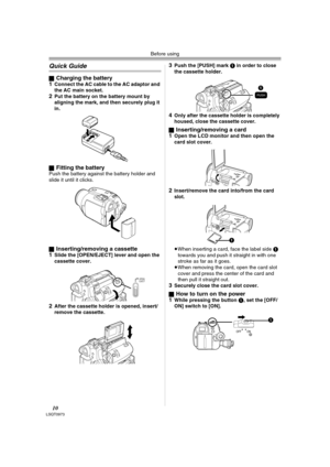 Page 10Before using
10LSQT0973
Quick Guide
ªCharging the battery
1Connect the AC cable to the AC adaptor and 
the AC main socket.
2Put the battery on the battery mount by 
aligning the mark, and then securely plug it 
in.
ª
Fitting the batteryPush the battery against the battery holder and 
slide it until it clicks.
ª
Inserting/removing a cassette
1Slide the [OPEN/EJECT] lever and open the 
cassette cover.
2After the cassette holder is opened, insert/
remove the cassette.
3Push the [PUSH] mark 1 in order to...