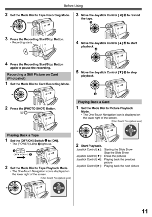 Page 1111
Before Using
2  Set the Mode Dial to Tape Recording Mode.
3  Press the Recording Start/Stop Button.• Recording starts.
1  Set the Mode Dial to Card Recording Mode.
2  Press the [PHOTO SHOT] Button.
Recording a Still Picture on Card 
(Photoshot)
1  Set the [OFF/ON] Switch 1 to [ON].•  The [POWER] Lamp 2 lights up.
2  Set the Mode Dial to Tape Playback Mode.•  The One-Touch Navigation icon is displayed on 
the lower right of the screen.
3  Move the Joystick Control [◄] 3 to rewind 
the tape.
4  Move the...