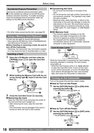 Page 1818For assistance, please call : 1-800-211-PANA(7262) or, contact us via the web at: http://www.panasonic.com/contactinfo
Before Using
While the Camcorder is accessing the Card (reading, 
recording, playback or erasing), the Card Access 
Lamp lights up.
•  While the Card Access Lamp is on, never attempt 
to open the Card Slot Cover, to pull out the Card, 
to turn off the Camcorder, or to turn the Mode Dial. 
Such actions will damage the Card, and recorded 
data, and cause the Camcorder to malfunction....