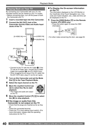 Page 4040
Playback Mode
For assistance, please call : 1-800-211-PANA(7262) or, contact us via the web at: http://www.panasonic.com/contactinfo
A/V MIC
Playing Back on Your TV
By connecting your Camcorder with your TV, the 
recorded scenes can be viewed on your TV screen.
•  Before connecting them, turn off the power of both 
the Camcorder and TV.
1  Insert a recorded tape into this Camcorder.
2  Connect the [AV OUT] Jack of the 
Camcorder and the Video and Audio Input 
Jacks of the TV.
•  Connect to the TV with...