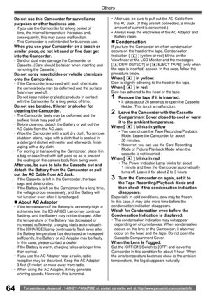 Page 6464
Others
For assistance, please call : 1-800-211-PANA(7262) or, contact us via the web at: http://www.panasonic.com/contactinfo
Do not use this Camcorder for surveillance 
purposes or other business use.
•  If you use the Camcorder for a long period of 
time, the internal temperature increases and, 
consequently, this may cause malfunction.
•  This Camcorder is not intended for business use.
When you use your Camcorder on a beach or 
similar place, do not let sand or fine dust get 
into the Camcorder.
•...