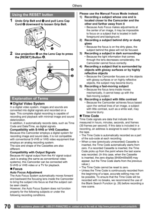 Page 7070
Others
For assistance, please call : 1-800-211-PANA(7262) or, contact us via the web at: http://www.panasonic.com/contactinfo
Please use the Manual Focus Mode instead.
1)  Recording a subject whose one end is 
located closer to the Camcorder and the 
other end farther away from it
•  Because Auto Focus makes adjustments at 
the center of an image, it may be impossible 
to focus on a subject that is located in both 
foreground and background.
2)  Recording a subject behind dirty or dusty 
glass
•...