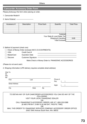 Page 7373
Others
TO OBTAIN ANY OF OUR CAMCORDER ACCESSORIES YOU CAN DO ANY OF THE 
FOLLOWING:
VISIT YOUR LOCAL PANASONIC DEALER
OR
CALL PANASONIC’ S ACCESSORY ORDER LINE AT 1-800-332-5368 
[6 AM-5 PM M-F, 6 AM-10:30 AM SAT, PACIFIC TIME]
OR
MAIL THIS ORDER TO: PANASONIC SERVICES COMPANY ACCESSORY ORDER OFFICE
20421 84th Avenue South Kent, WA. 98032 4. Shipping information (UPS delivery requires complete street address)Please photocopy this form when placing an order.
2. Items Ordered 1. Camcorder Model #...