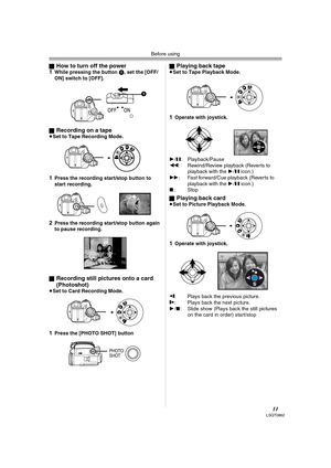 Page 11Before using
11LSQT0862
ªHow to turn off the power
1While pressing the button 1, set the [OFF/
ON] switch to [OFF].
ª
Recording on a tape≥Set to Tape Recording Mode.
1Press the recording start/stop button to 
start recording.
2Press the recording start/stop button again 
to pause recording.
ª
Recording still pictures onto a card 
(Photoshot) 
≥Set to Card Recording Mode.
1Press the [PHOTO SHOT] buttonª
Playing back tape≥Set to Tape Playback Mode.
1Operate with joystick.
1/;: Playback/Pause
6:...