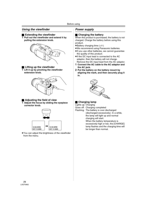 Page 16Before using
16LSQT0862
Using the viewfinder
ªExtending the viewfinder
1Pull out the viewfinder and extend it by 
pulling the extension knob.
ª
Lifting up the viewfinder
1Lift it up by pinching the viewfinder 
extension knob.
ª
Adjusting the field of view
1Adjust the focus by sliding the eyepiece 
corrector knob.
≥You can adjust the brightness of the viewfinder 
from the menu.
Power supply
ªCharging the batteryWhen this product is purchased, the battery is not 
charged. Charge the battery before using...