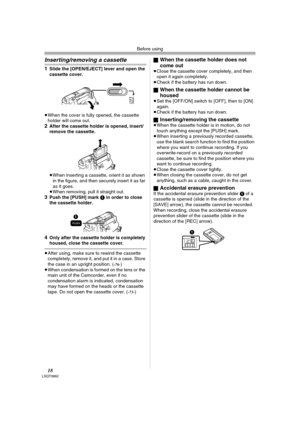 Page 18Before using
18LSQT0862
Inserting/removing a cassette
1Slide the [OPEN/EJECT] lever and open the 
cassette cover.
≥When the cover is fully opened, the cassette 
holder will come out.
2After the cassette holder is opened, insert/
remove the cassette.
≥When inserting a cassette, orient it as shown 
in the figure, and then securely insert it as far 
as it goes.
≥When removing, pull it straight out.
3Push the [PUSH] mark 1 in order to close 
the cassette holder.
4Only after the cassette holder is completely...