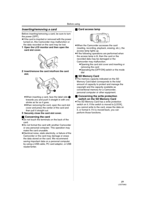 Page 19Before using
19LSQT0862
Inserting/removing a card
Before inserting/removing a card, be sure to turn 
the power [OFF].
≥If the card is inserted or removed with the power 
turned on, this Camcorder may malfunction or 
the data recorded on the card may be lost.
1Open the LCD monitor and then open the 
card slot cover.
2Insert/remove the card into/from the card 
slot.
 
≥When inserting a card, face the label side 1 
towards you and push it straight in with one 
stroke as far as it goes.
≥When removing the...