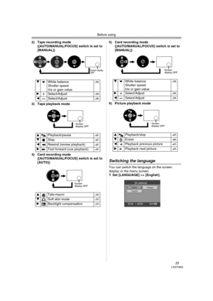 Page 21Before using
21LSQT0862
2) Tape recording mode
([AUTO/MANUAL/FOCUS] switch is set to 
[MANUAL]) 
3) Tape playback mode
4) Card recording mode
([AUTO/MANUAL/FOCUS] switch is set to 
[AUTO]) 5) Card recording mode
([AUTO/MANUAL/FOCUS] switch is set to 
[MANUAL]) 
6) Picture playback mode
Switching the language
You can switch the language on the screen 
display or the menu screen.
1Set [LANGUAGE] >> [English].  4  White balance
Shutter speed
Iris or gain value 
-38-
 1  Select/Adjust -38-
 2  Select/Adjust...