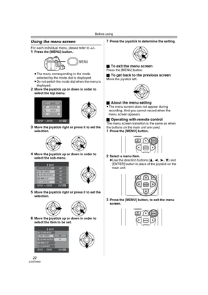 Page 22Before using
22LSQT0862
Using the menu screen
For each individual menu, please refer to -62-.1Press the [MENU] button.
≥The menu corresponding to the mode 
selected by the mode dial is displayed.
≥Do not switch the mode dial when the menu is 
displayed.
2Move the joystick up or down in order to 
select the top menu.
3Move the joystick right or press it to set the 
selection.
4Move the joystick up or down in order to 
select the sub-menu.
5Move the joystick right or press it to set the 
selection.
6Move...