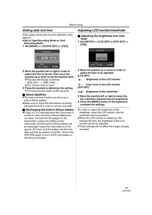 Page 23Before using
23LSQT0862
Setting date and time
If the screen shows the incorrect date/time, then 
adjust it.
≥Set to Tape Recording Mode or Card 
Recording Mode.
1Set [BASIC] >> [CLOCK SET] >> [YES].
2Move the joystick left or right in order to 
select the item to be set. Then move the 
joystick up or down to set the desired value.
≥The year will change as follows:
2000, 2001, ..., 2089, 2000, ...
≥The 12-hour clock is used.
3Press the joystick to determine the setting.
≥The clock function starts at [00]...