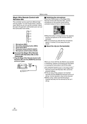 Page 26Before using
26LSQT0862
Magic Wire Remote Control with 
Narration Mic
This controller can be used from different high 
and low angles. It is also handy when a tripod is 
used. When you do not use the controller, attach 
the clip to the grip belt. Left-handed users can use 
this Camcorder more easily.
(1)Microphone [MIC](2)Recording start/stop button [REC](3)Zoom lever [W/T](4)Photoshot button [PHOTO SHOT](5)Microphone switch button [TALK]
ª
Connect the Magic Wire Remote 
Control with Narration Mic to the...