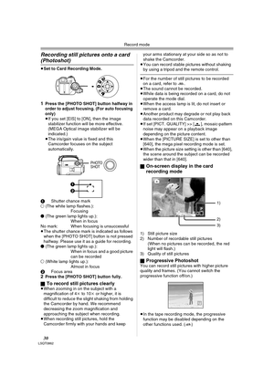 Page 30Record mode
30LSQT0862
Recording still pictures onto a card 
(Photoshot) 
≥Set to Card Recording Mode.
1Press the [PHOTO SHOT] button halfway in 
order to adjust focusing. (For auto focusing 
only) 
≥If you set [EIS] to [ON], then the image 
stabilizer function will be more effective. 
(MEGA Optical image stabilizer will be 
indicated.) 
≥The iris/gain value is fixed and this 
Camcorder focuses on the subject 
automatically.
1Shutter chance mark
± (The white lamp flashes.):
Focusing
¥ (The green lamp...