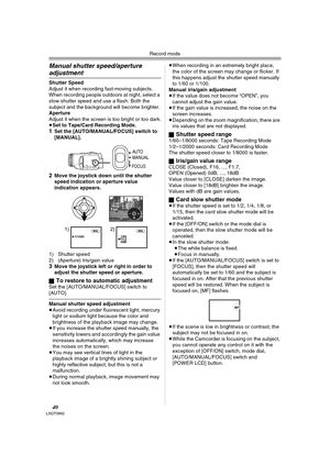 Page 40Record mode
40LSQT0862
Manual shutter speed/aperture 
adjustment
Shutter Speed
Adjust it when recording fast-moving subjects. 
When recording people outdoors at night, select a 
slow shutter speed and use a flash. Both the 
subject and the background will become brighter.
Aperture
Adjust it when the screen is too bright or too dark.
≥Set to Tape/Card Recording Mode.
1Set the [AUTO/MANUAL/FOCUS] switch to 
[MANUAL].
2Move the joystick down until the shutter 
speed indication or aperture value 
indication...