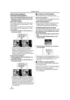 Page 42Playback mode
42LSQT0862
Slow-motion playback/
frame-by-frame playback
≥Set to Tape Playback Mode. (Slow-motion 
playback can only be performed by using 
the remote control.) 
Slow-motion playback
If the image is recorded in the SP mode, then it 
will be played back at a speed approx. 1/5 the 
normal speed.
If the image is recorded in the LP mode, then it 
will be played back at a speed approx. 1/3 the 
normal speed.
1Press the [E] button or the [D] button on 
the remote control.
≥If the slow-motion...