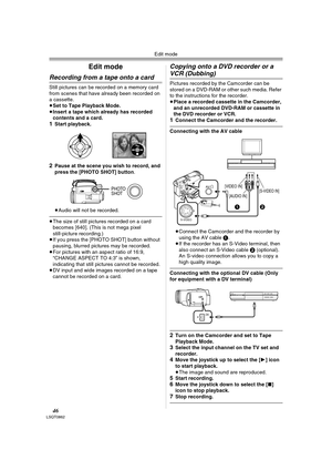 Page 46Edit mode
46LSQT0862
Edit mode
Recording from a tape onto a card
Still pictures can be recorded on a memory card 
from scenes that have already been recorded on 
a cassette.
≥Set to Tape Playback Mode.
≥Insert a tape which already has recorded 
contents and a card.
1Start playback. 
2Pause at the scene you wish to record, and 
press the [PHOTO SHOT] button.
≥Audio will not be recorded.
≥The size of still pictures recorded on a card 
becomes [640]. (This is not mega pixel 
still-picture recording.) 
≥If...