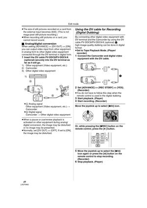 Page 48Edit mode
48LSQT0862
≥The size of still pictures recorded on a card from 
the external input becomes [640]. (This is not 
maga-pixel still-picture recording.) 
≥When recording still pictures on a card, you 
cannot record sound.
ª
Analog/digital conversionWhen setting [ADVANCE] >> [DV OUT] >> [ON], 
you can output video input from other equipment 
in analog form to other digital video equipment 
connected through the DV terminal in digital form.
1Insert the DV cable PV-DDC9/PV-DDC9-K 
(optional) securely...