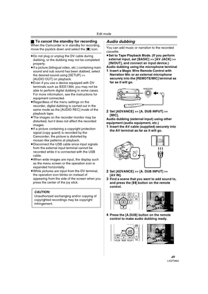 Page 49Edit mode
49LSQT0862
ªTo cancel the standby for recordingWhen the Camcorder is in standby for recording, 
move the joystick down and select the [∫] icon. 
≥Do not plug or unplug the DV cable during 
dubbing, or the dubbing may not be completed 
properly.
≥If a picture (bilingual video, etc.) containing main 
sound and sub sound has been dubbed, select 
the desired sound using [SETUP] >> 
[AUDIO OUT] on playback.
≥Even if you use a device equipped with DV 
terminals such as IEEE1394, you may not be 
able...