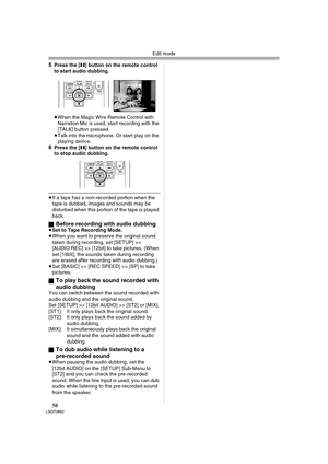 Page 50Edit mode
50LSQT0862
5Press the [;] button on the remote control 
to start audio dubbing.
≥When the Magic Wire Remote Control with 
Narration Mic is used, start recording with the 
[TALK] button pressed.
≥Talk into the microphone. Or start play on the 
playing device.
6Press the [;] button on the remote control 
to stop audio dubbing.
≥If a tape has a non-recorded portion when the 
tape is dubbed, images and sounds may be 
disturbed when this portion of the tape is played 
back.
ª
Before recording with...