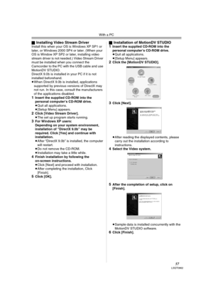 Page 57With a PC
57LSQT0862
ªInstalling Video Stream DriverInstall this when your OS is Windows XP SP1 or 
later, or Windows 2000 SP4 or later. (When your 
OS is Window XP SP2 or later, installing video 
stream driver is not needed.) Video Stream Driver 
must be installed when you connect the 
Camcorder to the PC with the USB cable and use 
MotionDV STUDIO.
DirectX 9.0b is installed in your PC if it is not 
installed beforehand.
≥When DirectX 9.0b is installed, applications 
supported by previous versions of...