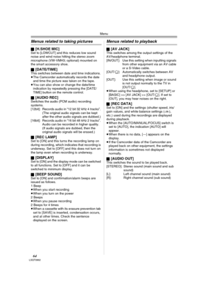 Page 64Menu
64LSQT0862
Menus related to taking pictures
ª[H.SHOE MIC]Set to [LOWCUT] and this reduces low sound 
noise and wind noise hitting the stereo zoom 
microphone (VW-VMH3; optional) mounted on 
the smart accessory shoe.
ª
[DATE/TIME]This switches between date and time indications.
≥The Camcorder automatically records the date 
and time the picture was taken on the tape.
≥You can also show or change the date/time 
indication by repeatedly pressing the [DATE/
TIME] button on the remote control.
ª
[AUDIO...