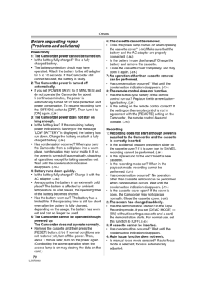 Page 70Others
70LSQT0862
Before requesting repair 
(Problems and solutions)
Power/Body
1: The Camcorder power cannot be turned on.
 Is the battery fully charged? Use a fully 
charged battery.
 The battery protection circuit may have 
operated. Attach the battery to the AC adaptor 
for 5 to 10 seconds. If the Camcorder still 
cannot be used, the battery is faulty.
2: The Camcorder power is turned off 
automatically.
 If you set [POWER SAVE] to [5 MINUTES] and 
do not operate the Camcorder for about 
5...