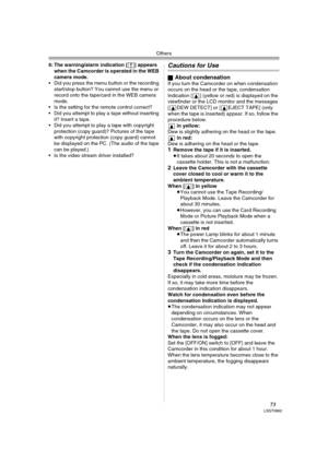 Page 73Others
73LSQT0862
6: The warning/alarm indication [°] appears 
when the Camcorder is operated in the WEB 
camera mode.
 Did you press the menu button or the recording 
start/stop button? You cannot use the menu or 
record onto the tape/card in the WEB camera 
mode.
 Is the setting for the remote control correct?
 Did you attempt to play a tape without inserting 
it? Insert a tape.
 Did you attempt to play a tape with copyright 
protection (copy guard)? Pictures of the tape 
with copyright protection...