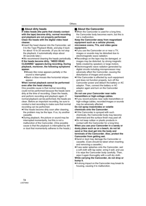 Page 74Others
74LSQT0862
ªAbout dirty headsIf video heads (the parts that closely contact 
with the tape) become dirty, normal recording 
and playback are not properly performed. 
Clean the heads with the digital video head 
cleaner.
≥Insert the head cleaner into the Camcorder, set 
it to the Tape Playback Mode, and play it back 
for about 10 to 20 seconds. (If you do not stop 
the playback, it automatically stops about 
30 seconds later.) 
≥We recommend cleaning the heads periodically.
If the heads become...