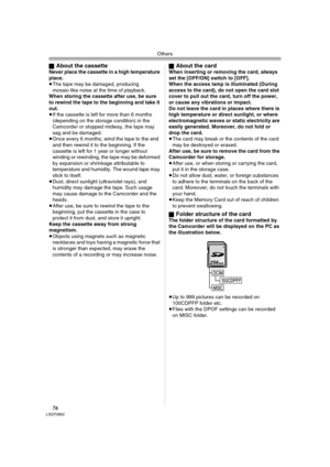 Page 76Others
76LSQT0862
ªAbout the cassetteNever place the cassette in a high temperature 
place.
≥The tape may be damaged, producing 
mosaic-like noise at the time of playback.
When storing the cassette after use, be sure 
to rewind the tape to the beginning and take it 
out. 
≥If the cassette is left for more than 6 months 
(depending on the storage condition) in the 
Camcorder or stopped midway, the tape may 
sag and be damaged.
≥Once every 6 months, wind the tape to the end 
and then rewind it to the...