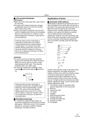 Page 77Others
77LSQT0862
ªLCD monitor/ViewfinderLCD monitor
≥When the LCD monitor gets dirty, wipe it with a 
dry soft cloth. 
≥In a place with drastic temperature changes, 
condensation may form on the LCD monitor. 
Wipe it with soft dry cloth.
≥If your Camcorder is extremely cold, the LCD 
monitor is slightly darker than usual immediately 
after you turn the power on. However, as the 
internal temperature increases, it goes back to 
normal brightness.
Viewfinder
≥To remove dust from inside the viewfinder,...