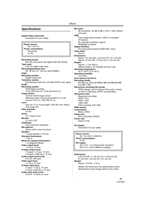 Page 79Others
79LSQT0862
Specifications
Digital Video Camcorder
Information for your safety
Recording format:
Mini DV (Consumer-use digital video SD format) 
Tape used: 
6.35 mm digital video tape
Recording/playback time:
SP: 80 min; LP: 120 min (with DVM80) 
Video
Recording system:
Digital component
Television system:
EIA Standard: 525 lines, 60 fields NTSC color signal
Audio
Recording system:
PCM digital recording
16 bit (48 kHz/2 ch), 12 bit (32 kHz/4 ch) 
Image sensor:
1/6-inch 3CCD image sensor
(Effective...