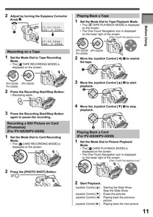 Page 1111
Before Using
(PV-GS39/
PV-GS59)(PV-GS29)Recording on a Tape
1  Set the Mode Dial to Tape Recording 
Mode.
• The [  TAPE RECORDING MODE] is 
displayed on the screen.
2  Press the Recording Start/Stop Button.• Recording starts.
1  Set the Mode Dial to Card Recording 
Mode.
• The [  CARD RECORDING MODE] is 
displayed on the screen.
2  Press the [PHOTO SHOT] Button.
Recording a Still Picture on Card 
(Photoshot) 
(For PV-GS39/PV-GS59)
1  Set the Mode Dial to Tape Playback Mode.• The [  TAPE PLAYBACK MODE]...