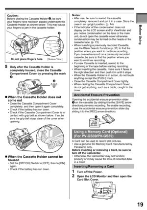 Page 1919
Before Using
1  Turn off the Power.
2  Open the LCD Monitor and then open the 
Card Slot Cover.
Inserting/Removing a Card
Using a Memory Card (Optional) 
(For PV-GS39/PV-GS59)
A Card can be used to record still pictures.
•  Use a genuine SD Memory Card manufactured by 
Panasonic only.
Before inserting or removing a Card, be sure to 
turn off the Camcorder.
•  Otherwise, the Camcorder may not function 
properly or it may cause the loss of recorded data 
in a Card.
Accidental  Erasure Prevention
1...