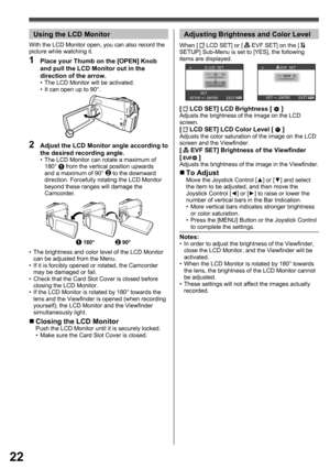 Page 2222
2  Adjust the LCD Monitor angle according to 
the desired recording angle.
•  The LCD Monitor can rotate a maximum of 
180° 1 from the vertical position upwards 
and a maximum of 90° 2 to the downward 
direction. Forcefully rotating the LCD Monitor 
beyond these ranges will damage the 
Camcorder.
„ Closing the LCD MonitorPush the LCD Monitor until it is securely locked.
•  Make sure the Card Slot Cover is closed.
1180°290°
•  The brightness and color level of the LCD Monitor 
can be adjusted from the...