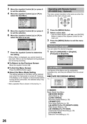Page 2626
1  Press the [MENU] Button.
2  Select a menu item.•  Use the Select Button (▲▼◄►) and [ENTER] 
Button in place of the Joystick Control on the 
main unit.
3  Press the [MENU] Button to exit the menu 
screen.
Operating with Remote Control 
(PV-GS59 Only : Optional)
The menu screen transition is the same as when the 
buttons on the main unit are used.
[  BASIC]Basic Setup Sub-Menu
[  SCENE MODE]Scene Mode (p. 40)[  REC SPEED]Recording Speed Mode (p. 29)[  WIND CUT]Wind Noise Reduction (p. 39)[  ASPECT]...