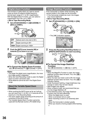 Page 3636
  Digital Zoom Function
This function is useful when you want to record 
close-up shots of subjects located beyond a 
normal zoom range of 1× to 30× magnification. 
With the Digital Zoom Function, you can select a 
magnification from 50× up to 1000×.
•  Set to Tape Recording Mode.
1 Set [  ADVANCED] >> [  D.ZOOM] >> 
[50×] or [1000×].
OFFOptical zoom only (Up to 30×)
50×Digital zooming to 50×
1000×Digital zooming to 1000×
Image Stabilizer Function
If the Camcorder is shaken while recording, the...