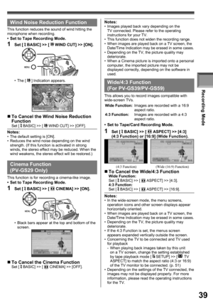 Page 39Recording Mode
39
Wind Noise Reduction Function
This function reduces the sound of wind hitting the 
microphone when recording.
•  Set to Tape Recording Mode.
1 Set [  BASIC] >> [  WIND CUT] >> [ON].
• The [  ] Indication appears.
„ To Cancel the Wind Noise Reduction 
Function
Set [  BASIC] >> [  WIND CUT] >> [OFF].
•  Black bars appear at the top and bottom of the 
screen.
  Cinema Function
(PV-GS29 Only)
This function is for recording a cinema-like image.•  Set to Tape Recording Mode.
1 Set [  BASIC]...