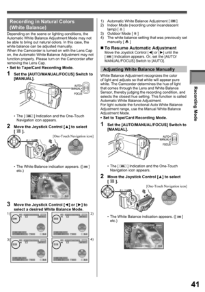 Page 41Recording Mode
41
1)  Automatic White Balance Adjustment [  ]
2)  Indoor Mode (recording under incandescent 
lamp) [ 
 ]
3) Outdoor Mode [  ]
4)  The white balance setting that was previously set 
manually [ 
 ]
„ To Resume Automatic AdjustmentMove the Joystick Control [◄] or [►] until the 
[  ] Indication appears. Or, set the [AUTO/
MANUAL/FOCUS] Switch to [AUTO].
Adjusting White Balance Manually
White Balance Adjustment recognizes the color 
of light and adjusts so that white will appear pure 
white....