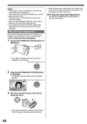 Page 4444
  Manual Focus Adjustment
Focus can be adjusted manually for recording in a 
situation where auto focus may not function well.
•  Set to Tape/Card Recording Mode.
1  Set the [AUTO/MANUAL/FOCUS] Switch to 
[MANUAL].
2  Slide the [AUTO/MANUAL/FOCUS] Switch 
to [FOCUS].
• The [►MF] Indication (Manual Focus Mode) 
appears.
3  Move the Joystick Control [◄] or [►] to 
adjust the focus.
•  If you keep moving the Joystick Control [►] or 
[◄], the speed of adjusting becomes faster. • The [ 
 ] Indication and...