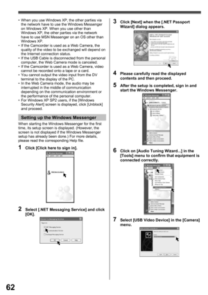 Page 6262
2  Select [.NET Messaging Service] and click 
[OK].
3  Click [Next] when the [.NET Passport 
Wizard] dialog appears.
4  Please carefully read the displayed 
contents and then proceed.
5  After the setup is completed, sign in and 
start the Windows Messenger.
6  Click on [Audio Tuning Wizard...] in the 
[Tools] menu to conﬁ rm that equipment is 
connected correctly.
7  Select [USB Video Device] in the [Camera] 
menu.
•  When you use Windows XP, the other parties via 
the network have to use the Windows...