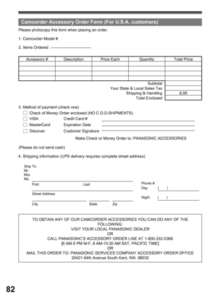 Page 8282
TO OBTAIN ANY OF OUR CAMCORDER ACCESSORIES YOU CAN DO ANY OF THE 
FOLLOWING:
VISIT YOUR LOCAL PANASONIC DEALER
OR
CALL PANASONIC’ S ACCESSORY ORDER LINE AT 1-800-332-5368 
[6 AM-5 PM M-F, 6 AM-10:30 AM SAT, PACIFIC TIME]
OR
MAIL THIS ORDER TO: PANASONIC SERVICES COMPANY ACCESSORY ORDER OFFICE
20421 84th Avenue South Kent, WA. 98032 4. Shipping information (UPS delivery requires complete street address)Please photocopy this form when placing an order.
2. Items Ordered 1. Camcorder Model #
Accessory #...