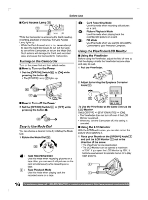 Page 1616For assistance, please call : 1- 800-211- PANA(7262) or, contact us via the web at: http://w w w.panasonic.com /contactinfo
Before Use
While the Camcorder is accessing the Card (reading, 
recording, playback or erasing), the Card Access 
Lamp lights up.
• While the Card Access Lamp is on, never attempt 
to open the Card Slot Cover, to pull out the Card, 
to turn off the Camcorder, or to turn the Mode Dial. 
Such actions will damage the Card, and recorded 
data, and cause the Camcorder to malfunction....