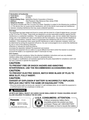 Page 33
Declaration of Conformity
Trade Name : Panasonic
Model No. : PV-GS2
Responsibility Party :  Matsushita Electric Corporation of America
Address :  One Panasonic Way Secaucus New Jersey 07094
Telephone Number : 1-800-211-PANA(7262)
This device complies with Part 15 of the FCC Rules. Operation is subject to the following two conditions: 
(1) This device may not cause harmful interference, and (2) this device must accept any interference 
received, including interference that may cause undesired...