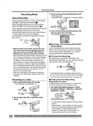 Page 2222
Recording Mode
For assistance, please call : 1- 800-211- PANA(7262) or, contact us via the web at: http://w w w.panasonic.com /contactinfo
Recording Mode
About Recording
When recording pictures on a tape, set the Mode 
Dial 36 to Tape Recording Mode [  ].
When recording still pictures on a card, set the 
Mode Dial 
36 to Card Recording Mode [  ].
When recording with the [AUTO/MANUAL/FOCUS] 
Switch 
17 set to [AUTO], the Camcorder 
automatically adjusts the focus and white balance. 
In some cases, they...