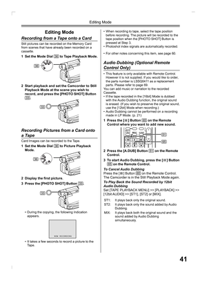 Page 4141
Editing Mode
Editing Mode
Recording from a Tape onto a Card
Still pictures can be recorded on the Memory Card 
from scenes that have already been recorded on a 
cassette.
1  Set the Mode Dial 36 to Tape Playback Mode.
2  Start playback and set the Camcorder to Still 
Playback Mode at the scene you wish to 
record, and press the [PHOTO SHOT] Button 
33.
• For other notes concerning this item, see page 60.
  Audio Dubbing (Optional Remote 
Control Only)
• This feature is only available with Remote...