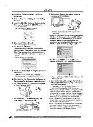 Page 4848
With a PC
For assistance, please call : 1- 800-211- PANA(7262) or, contact us via the web at: http://w w w.panasonic.com /contactinfo
3  Connect the Camcorder to your personal 
computer with USB Cable.
2  Set [CAMERA] or [PLAYBACK] >> [USB 
FUNCTION] >> [WEB CAMERA].
18
1314121516
1  Set the Camcorder to Tape Recording Mode 
or Tape Playback Mode.
 Installing WebCam Driver (Optional  
 Software)
1  Turn on the personal computer and start up 
Windows.
2  Insert the CD-ROM (Optional Software) into 
the...