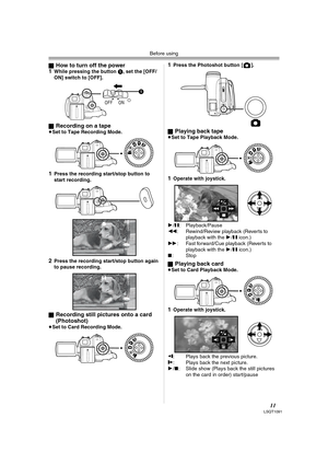 Page 11Before using
11LSQT1091
ªHow to turn off the power
1While pressing the button 1, set the [OFF/
ON] switch to [OFF].
ª
Recording on a tape≥Set to Tape Recording Mode.
1Press the recording start/stop button to 
start recording.
2Press the recording start/stop button again 
to pause recording.
ª
Recording still pictures onto a card 
(Photoshot) 
≥Set to Card Recording Mode.
1Press the Photoshot button [ ].
ª
Playing back tape≥Set to Tape Playback Mode.
1Operate with joystick.
1/;: Playback/Pause
6:...