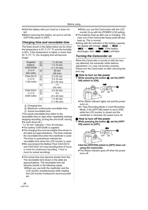 Page 16Before using
16LSQT1091
≥Hold the battery with your hand so it does not 
fall.
≥Before removing the battery, be sure to set the 
[OFF/ON] switch to [OFF].
Charging time and recordable time
The times shown in the tables below are for when 
the temperature is 25oC (77oF) and the humidity 
is 60%. If the temperature is higher or lower than 
25oC (77oF), the charging time will become 
longer.
ACharging time
BMaximum continuously recordable time
CActual recordable time
(The actual recordable time refers to...